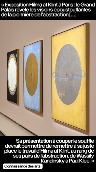 « Exposition Hilma af Klint à Paris : le Grand Palais révèle les visions époustouflantes de la pionnière de l'abstraction […] Sa présentation à couper le souffle devrait permettre de remettre à sa juste place le travail d’Hilma af Klint, au rang de ses pairs de l’abstraction, de Wassily Kandinsky à Paul Klee. » - Connaissance des arts